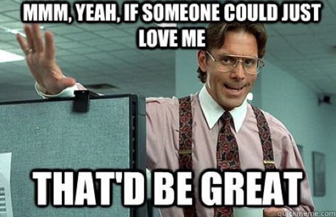 Meme from the movie office space, where the boss says “Mmm, yeah, if someone could just love me, THAT’D BE GREAT”